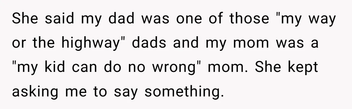 She said my dad was one of those "my way or the highway" dads and my mom was a "my kid can do no wrong" mom. She kept asking me...