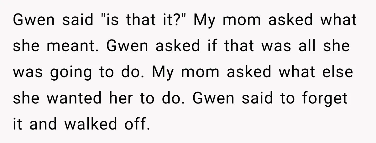 Gwen said "is that it?" My mom asked what she meant. Gwen asked if that was all she was going to do. My mom asked what else she wanted her...