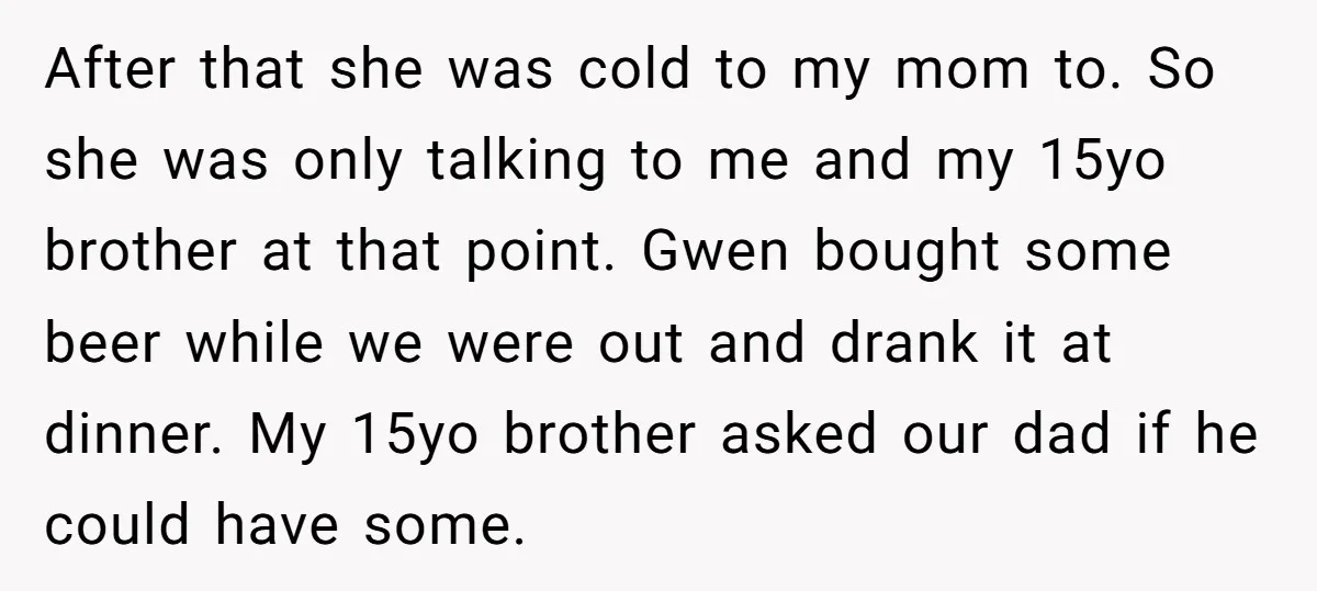 After that she was cold to my mom to. So she was only talking to me and my 15yo brother at that point. Gwen bought some beer while we were...
