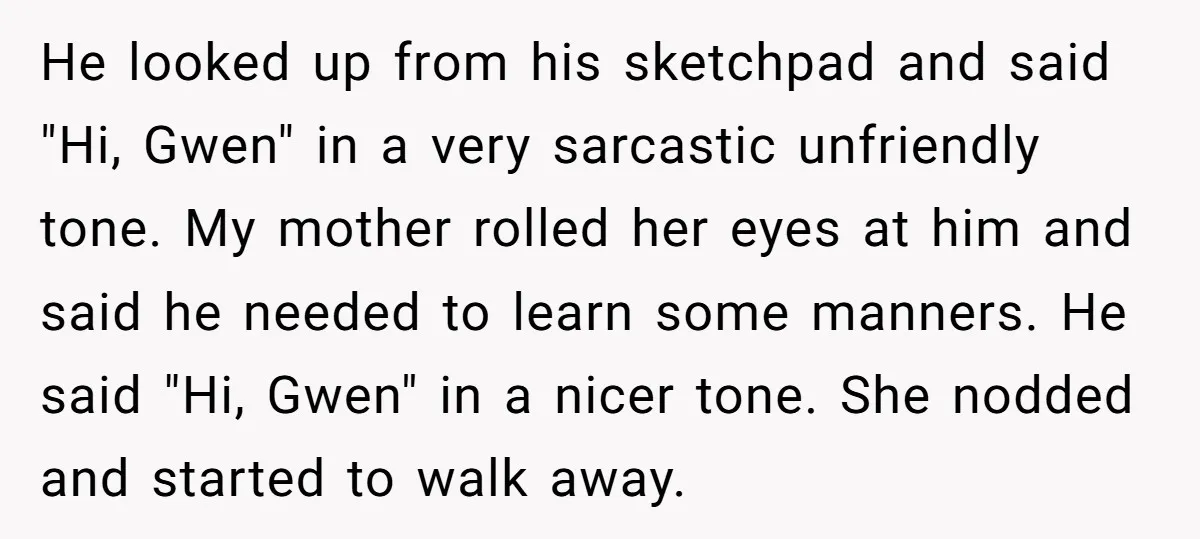 He looked up from his sketchpad and said "Hi, Gwen" in a very sarcastic unfriendly tone. My mother rolled her eyes at him and said he needed to learn some...
