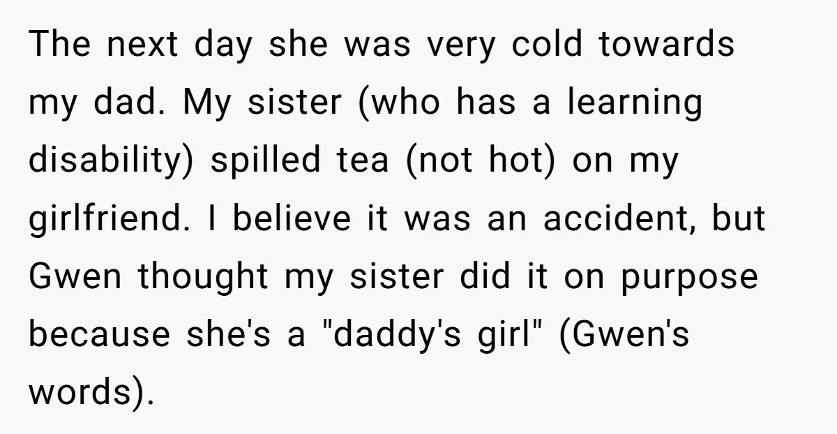 The next day she was very cold towards my dad. My sister (who has a learning disability) spilled tea (not hot) on my girlfriend. I believe it was an accident,...