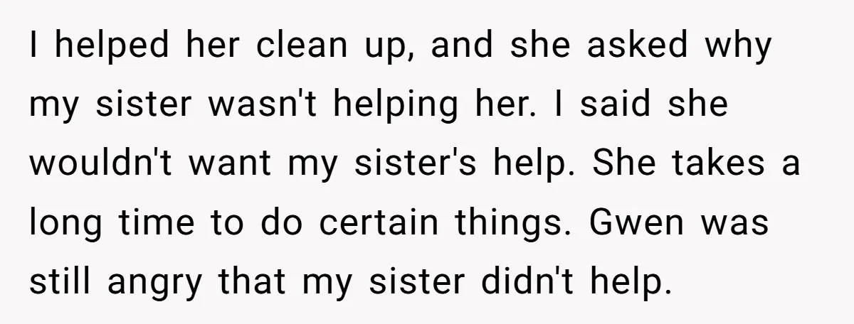 I helped her clean up, and she asked why my sister wasn't helping her. I said she wouldn't want my sister's help. She takes a long time to do certain...