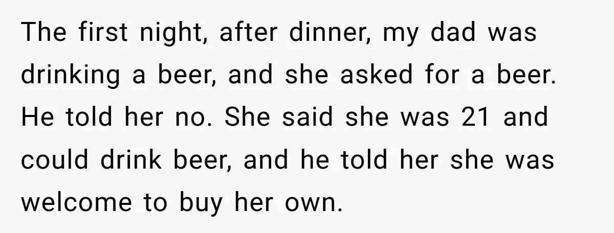 The first night, after dinner, my dad was drinking a beer, and she asked for a beer. He told her no. She said she was 21 and could drink beer,...
