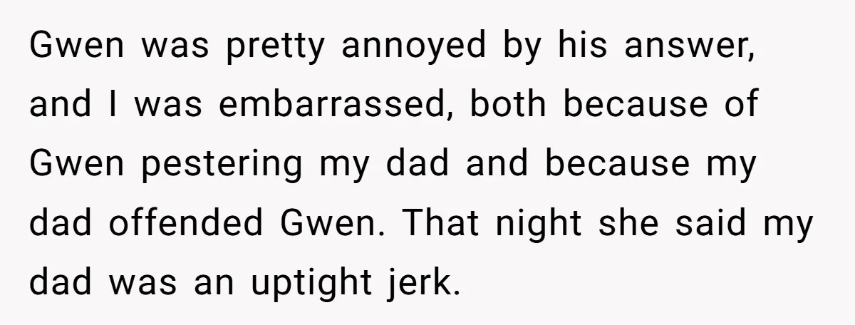 Gwen was pretty annoyed by his answer, and I was embarrassed, both because of Gwen pestering my dad and because my dad offended Gwen. That night she said my dad...