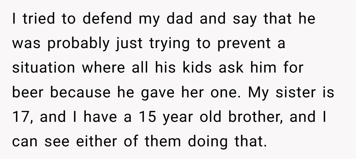 I tried to defend my dad and say that he was probably just trying to prevent a situation where all his kids ask him for beer because he gave her...