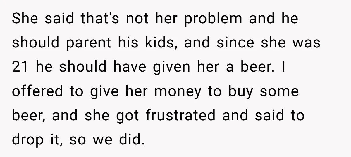 She said that's not her problem and he should parent his kids, and since she was 21 he should have given her a beer. I offered to give her money...
