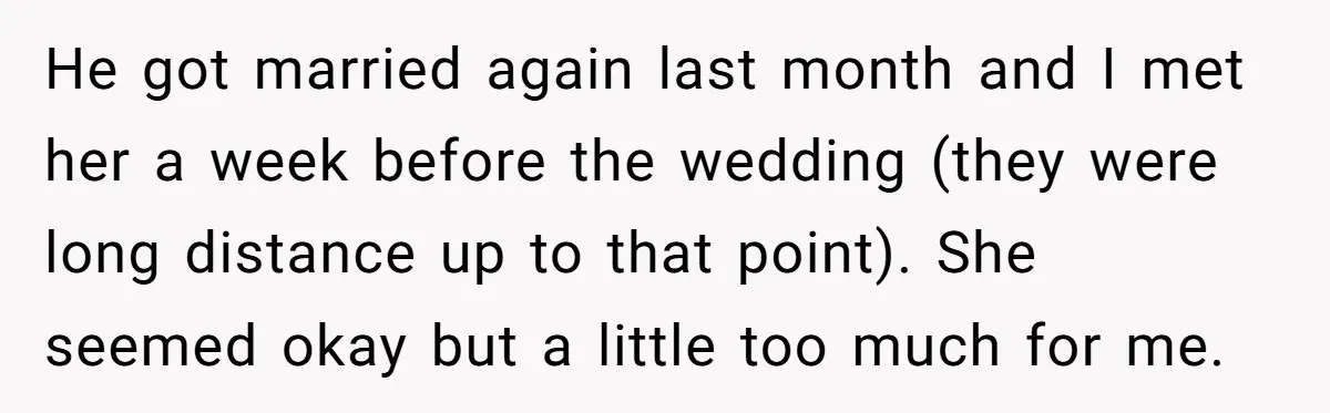 He got married again last month and I met her a week before the wedding (they were long distance up to that point). She seemed okay but a little too...