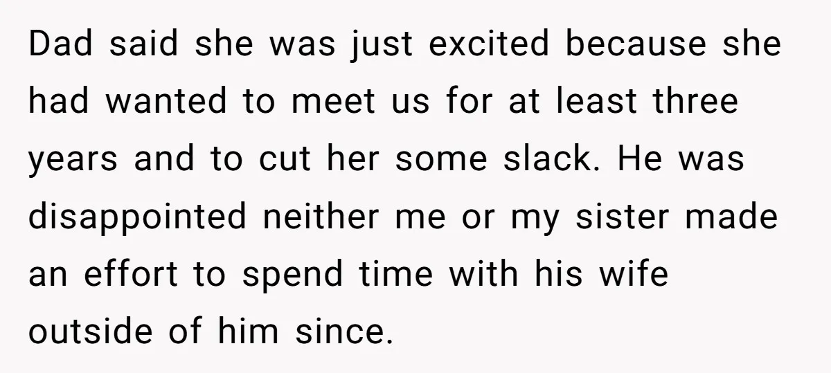 Dad said she was just excited because she had wanted to meet us for at least three years and to cut her some slack. He was disappointed neither me or...
