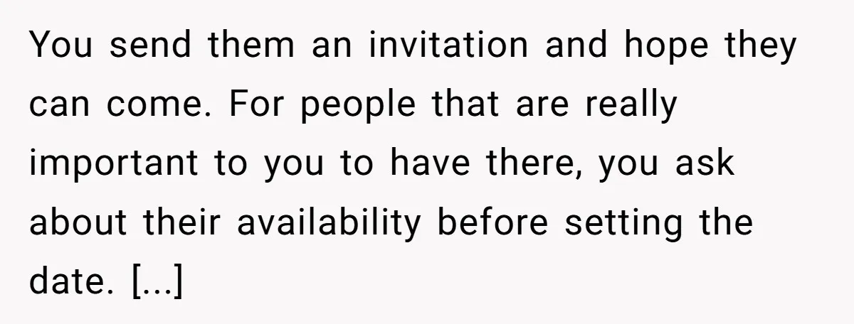 You send them an invitation and hope they can come. For people that are really important to you to have there, you ask about their availability before setting the date....