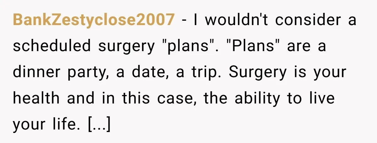 BankZestyclose2007 − I wouldn't consider a scheduled surgery "plans". "Plans" are a dinner party, a date, a trip. Surgery is your health and in this case, the ability to live...