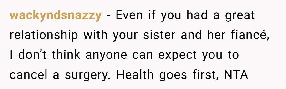 wackyndsnazzy − Even if you had a great relationship with your sister and her fiancé, I don’t think anyone can expect you to cancel a surgery. Health goes first, NTA