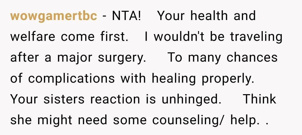 wowgamertbc − NTA! Your health and welfare come first. I wouldn't be traveling after a major surgery. To many chances of complications with healing properly. Your sisters reaction is unhinged....