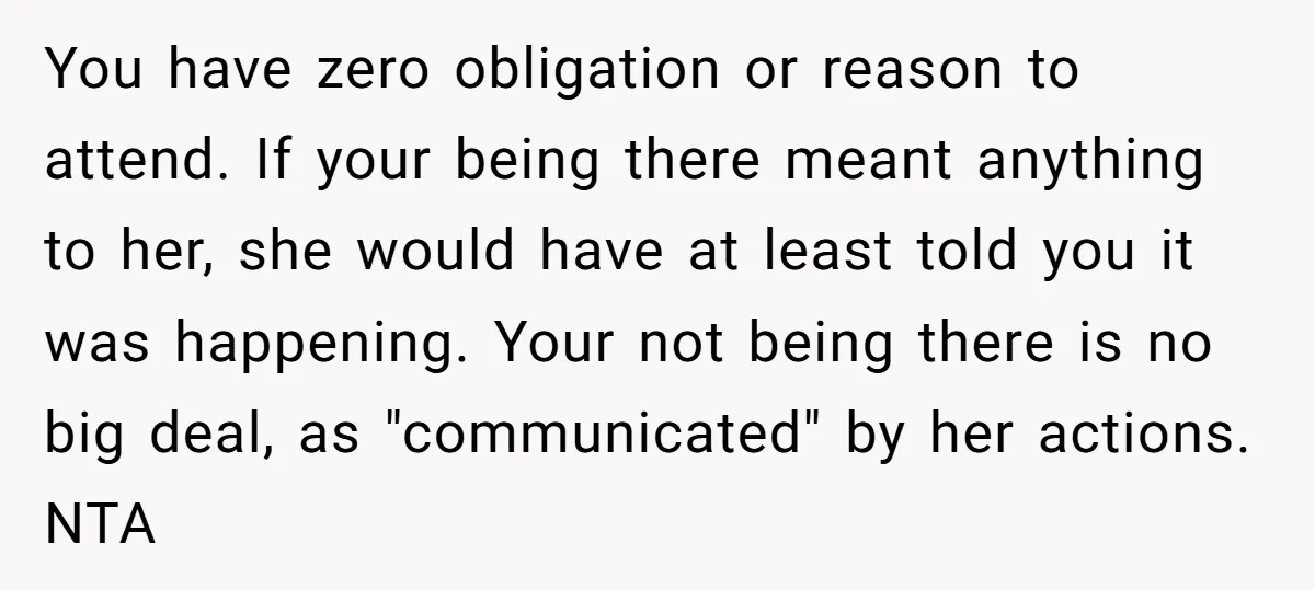 You have zero obligation or reason to attend. If your being there meant anything to her, she would have at least told you it was happening. Your not being there...