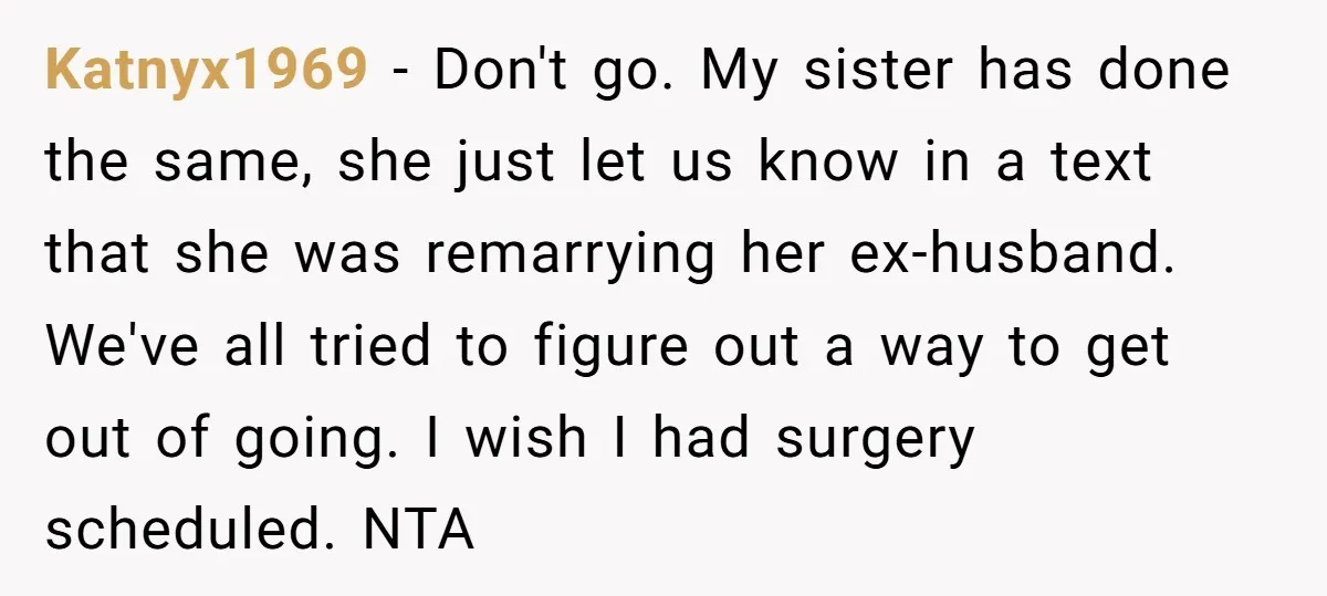 Katnyx1969 − Don't go. My sister has done the same, she just let us know in a text that she was remarrying her ex-husband. We've all tried to figure out...