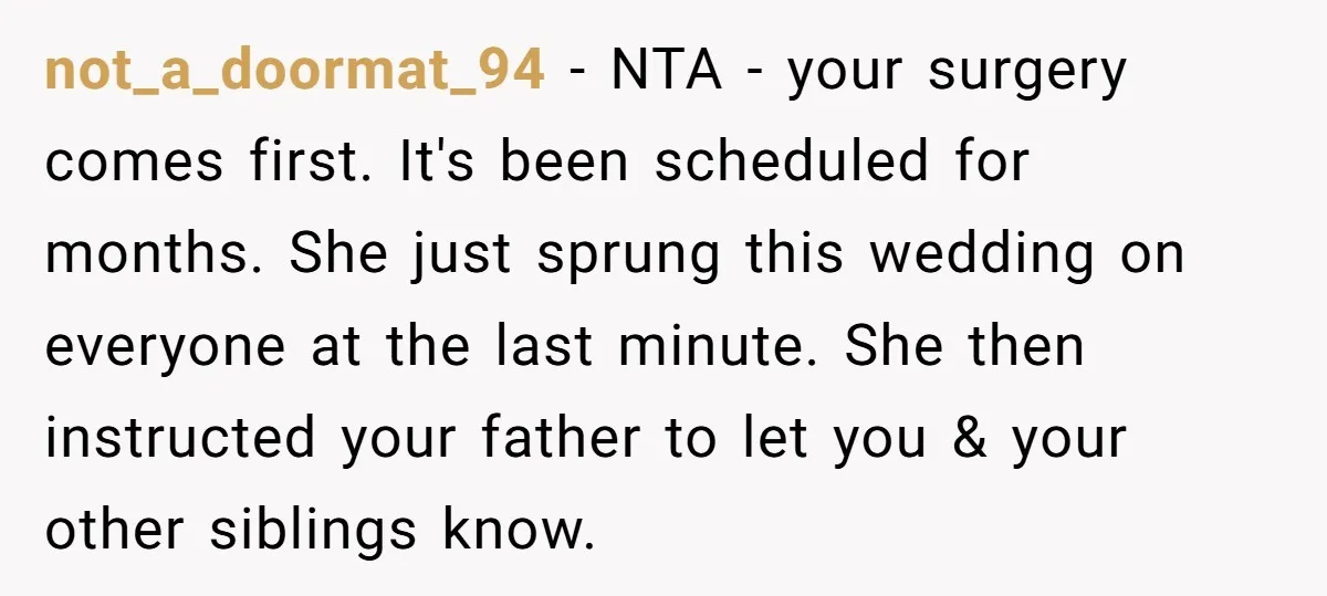 not_a_doormat_94 − NTA - your surgery comes first. It's been scheduled for months. She just sprung this wedding on everyone at the last minute. She then instructed your father to...