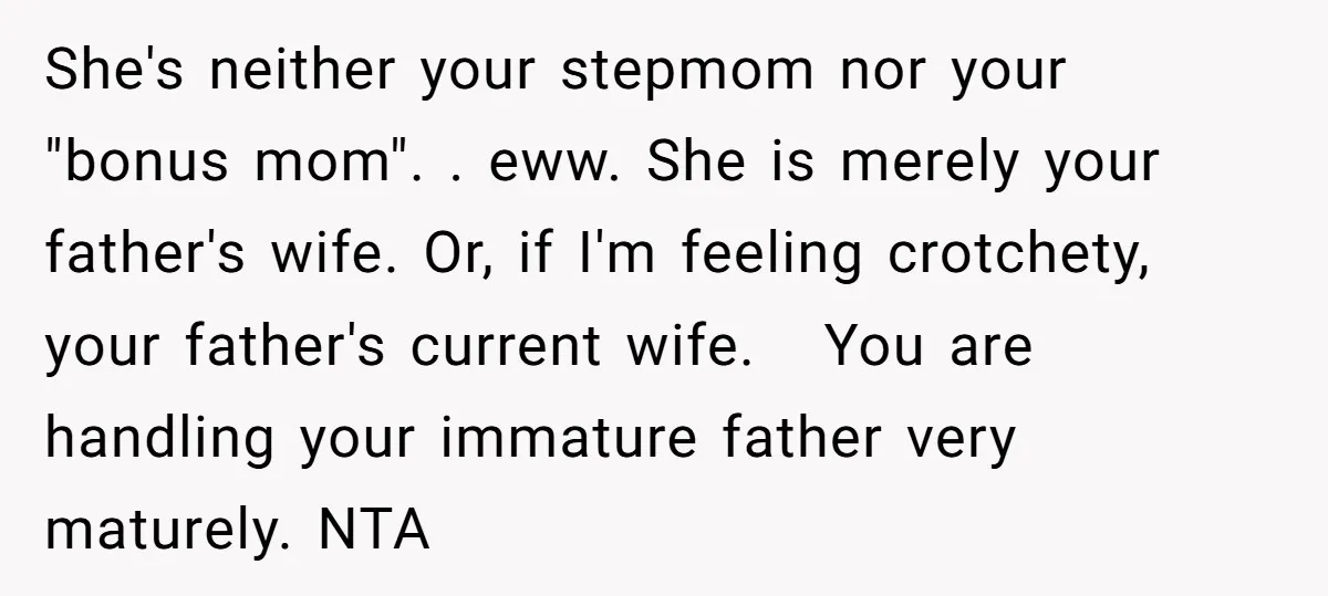 She's neither your stepmom nor your "bonus mom". . eww. She is merely your father's wife. Or, if I'm feeling crotchety, your father's current wife. You are handling your immature...