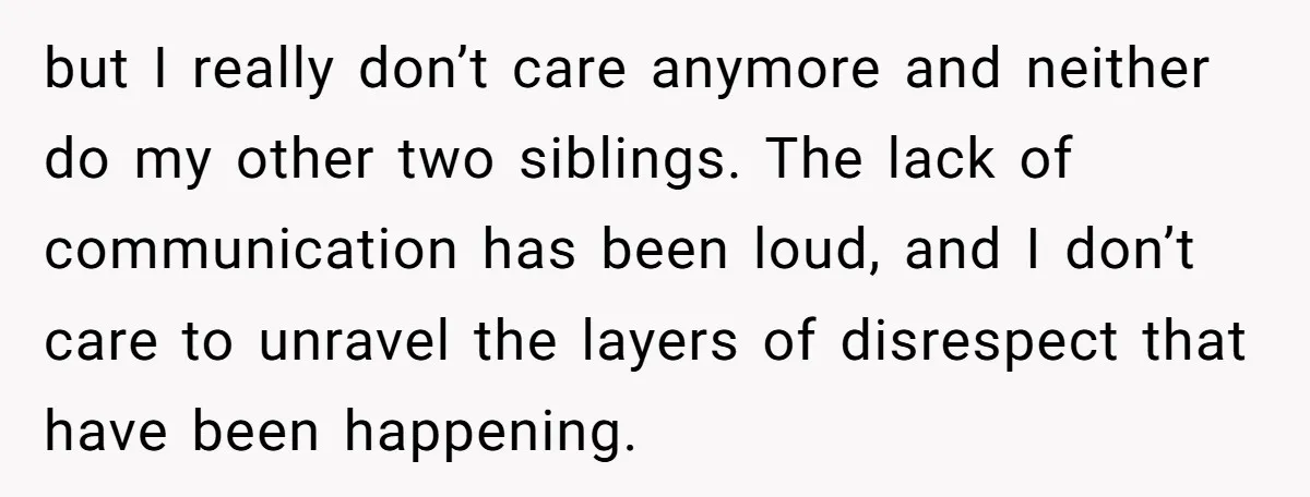 but I really don’t care anymore and neither do my other two siblings. The lack of communication has been loud, and I don’t care to unravel the layers of disrespect...