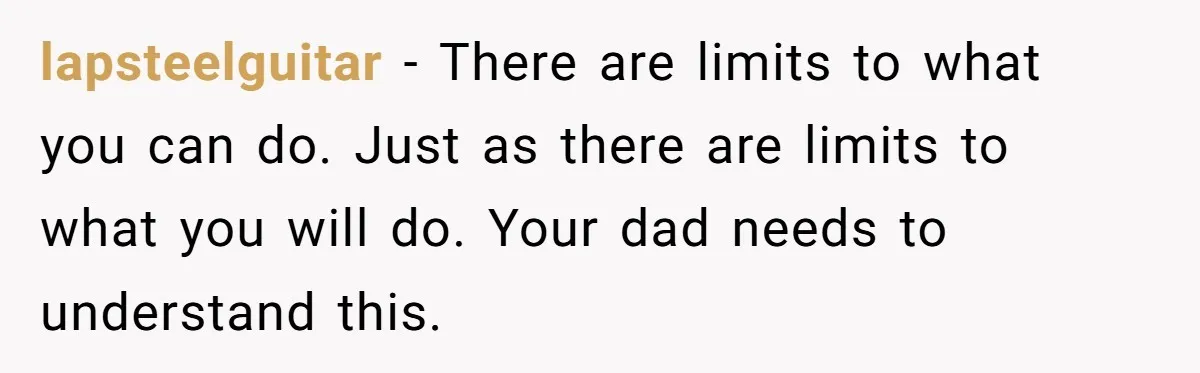 lapsteelguitar − There are limits to what you can do. Just as there are limits to what you will do. Your dad needs to understand this.