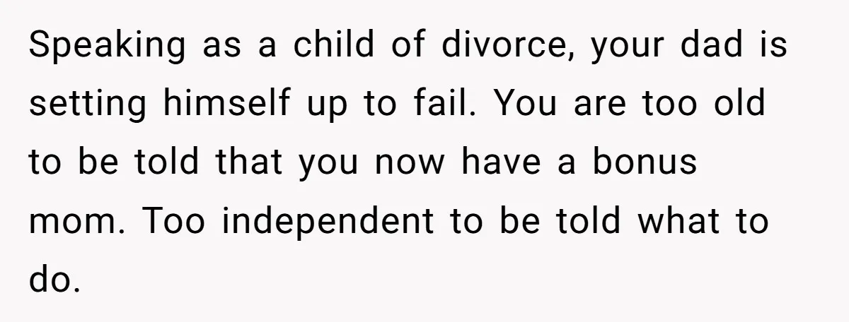 Speaking as a child of divorce, your dad is setting himself up to fail. You are too old to be told that you now have a bonus mom. Too independent...