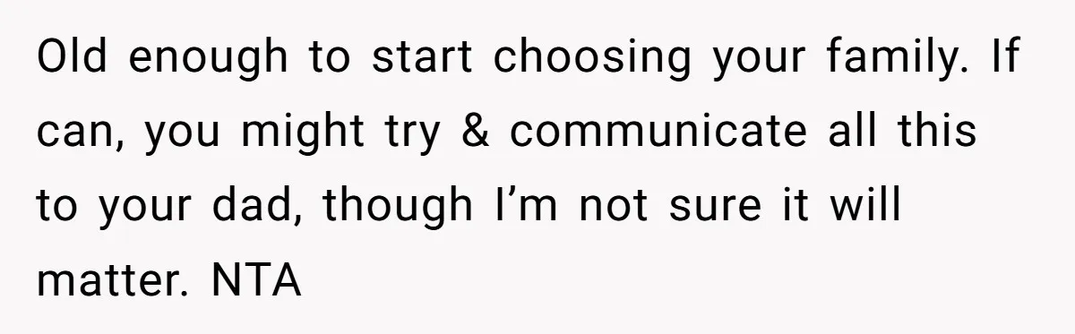 Old enough to start choosing your family. If can, you might try & communicate all this to your dad, though I’m not sure it will matter. NTA