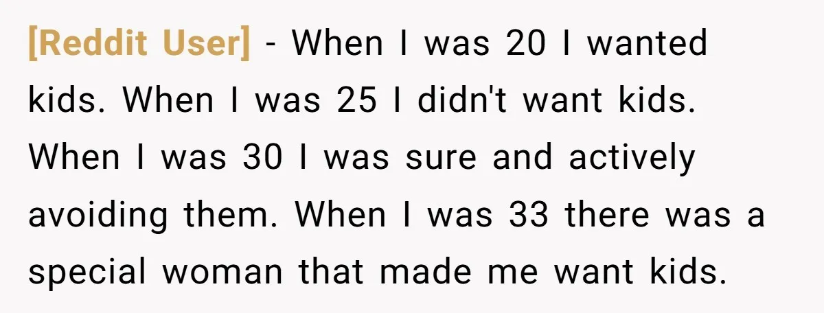 [Reddit User] − When I was 20 I wanted kids. When I was 25 I didn't want kids. When I was 30 I was sure and actively avoiding them. When...