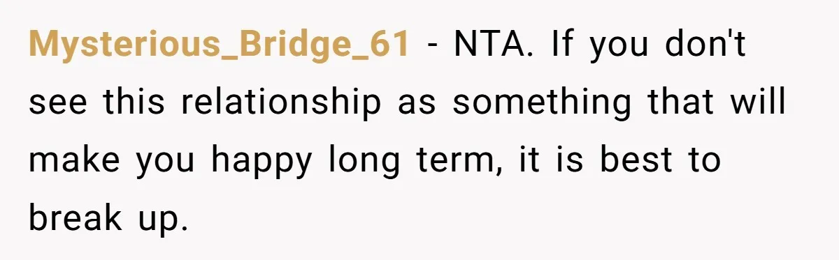Mysterious_Bridge_61 − NTA. If you don't see this relationship as something that will make you happy long term, it is best to break up.