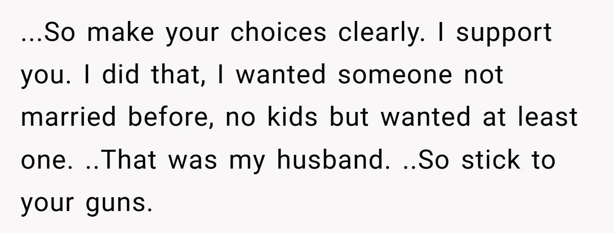 ...So make your choices clearly. I support you. I did that, I wanted someone not married before, no kids but wanted at least one. ..That was my husband. ..So stick...