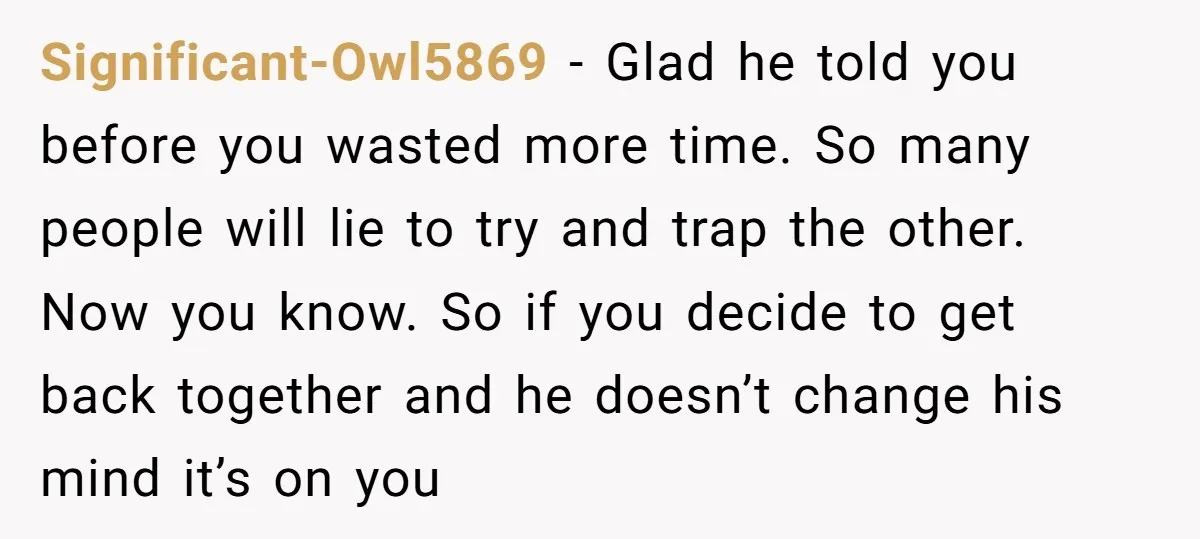 Significant-Owl5869 − Glad he told you before you wasted more time. So many people will lie to try and trap the other. Now you know. So if you decide to...