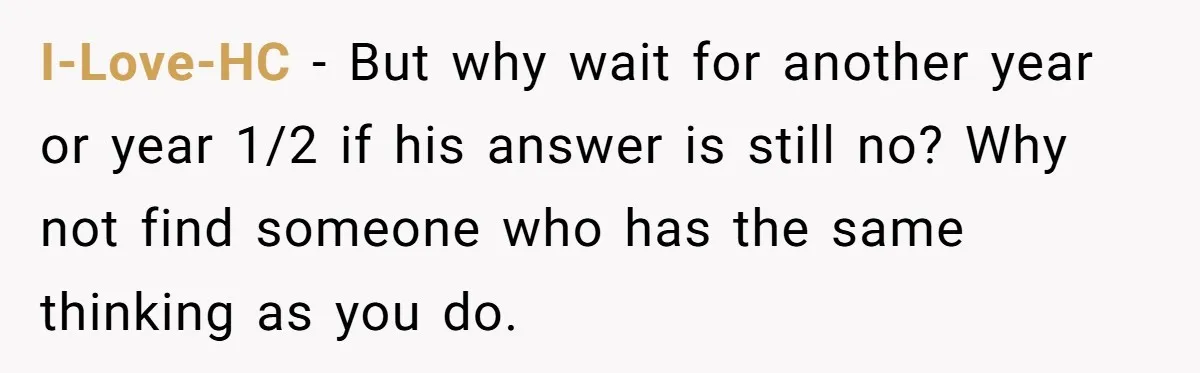 I-Love-HC − But why wait for another year or year 1/2 if his answer is still no? Why not find someone who has the same thinking as you do.