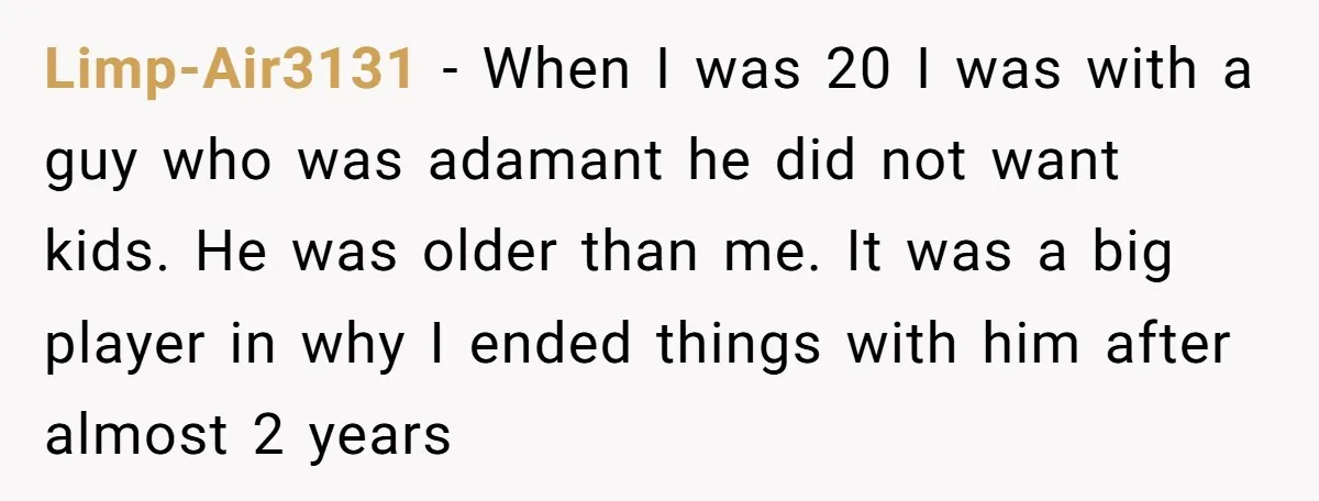 Limp-Air3131 − When I was 20 I was with a guy who was adamant he did not want kids. He was older than me. It was a big player in...