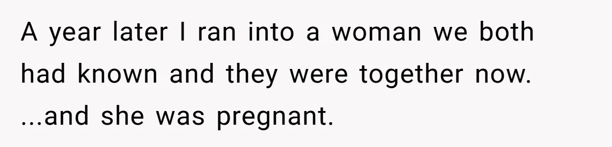 A year later I ran into a woman we both had known and they were together now. ...and she was pregnant.