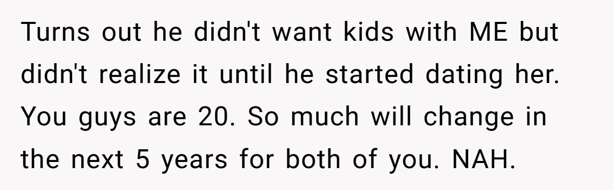 Turns out he didn't want kids with ME but didn't realize it until he started dating her. You guys are 20. So much will change in the next 5 years...