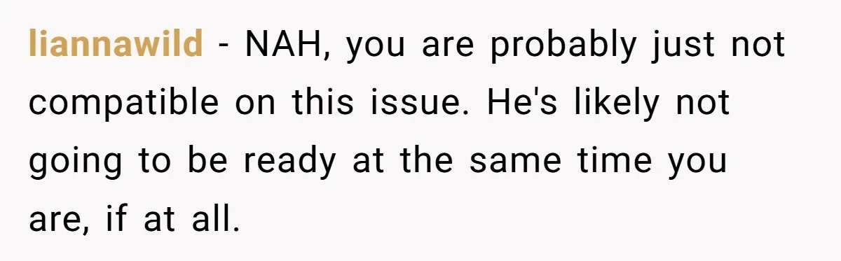 liannawild − NAH, you are probably just not compatible on this issue. He's likely not going to be ready at the same time you are, if at all.