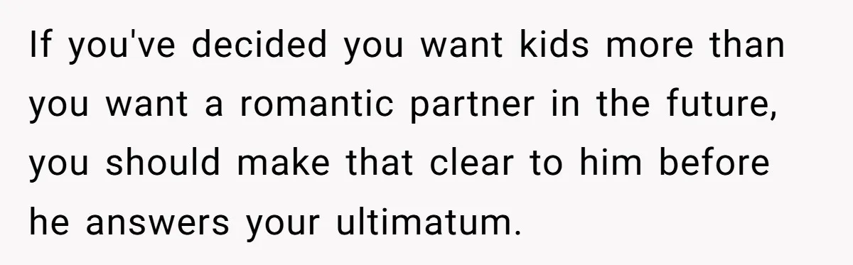 If you've decided you want kids more than you want a romantic partner in the future, you should make that clear to him before he answers your ultimatum.