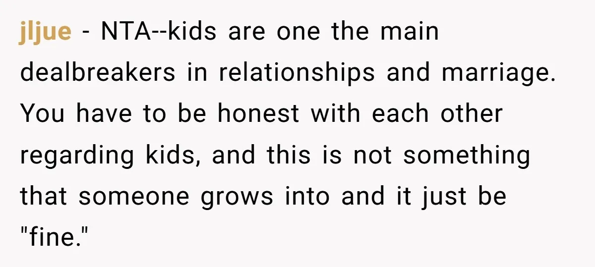 jljue − NTA--kids are one the main dealbreakers in relationships and marriage. You have to be honest with each other regarding kids, and this is not something that someone grows...