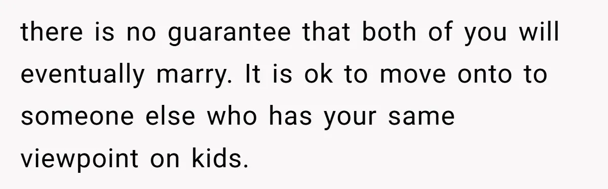 there is no guarantee that both of you will eventually marry. It is ok to move onto to someone else who has your same viewpoint on kids.