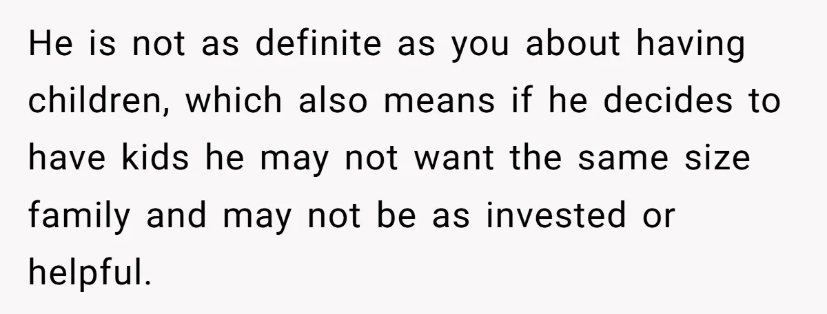 He is not as definite as you about having children, which also means if he decides to have kids he may not want the same size family and may not...