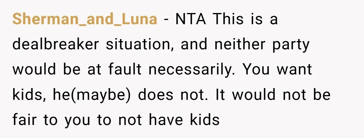 Sherman_and_Luna − NTA This is a dealbreaker situation, and neither party would be at fault necessarily. You want kids, he(maybe) does not. It would not be fair to you to...