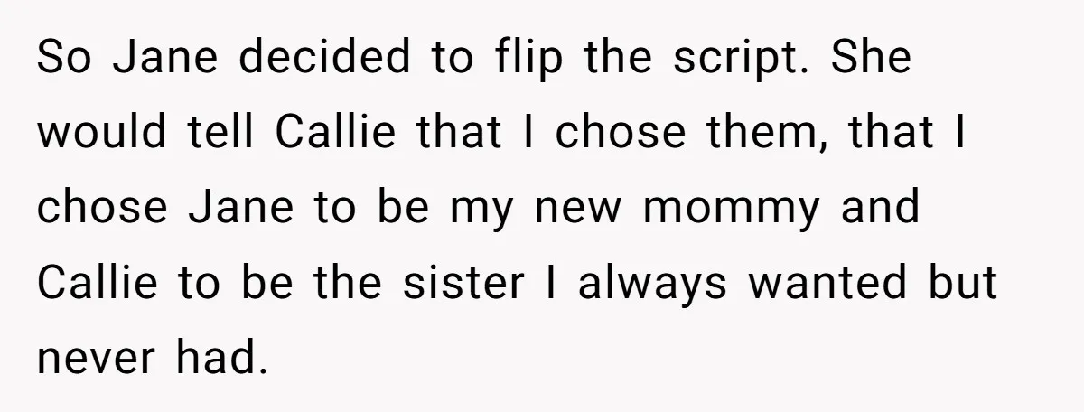 So Jane decided to flip the script. She would tell Callie that I chose them, that I chose Jane to be my new mommy and Callie to be the sister...