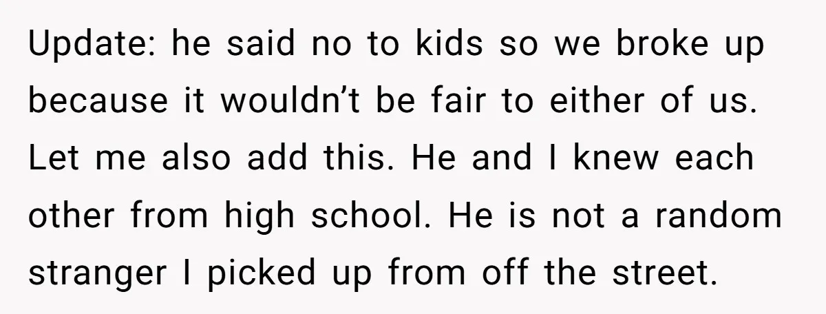 Update: he said no to kids so we broke up because it wouldn’t be fair to either of us. Let me also add this. He and I knew each other...