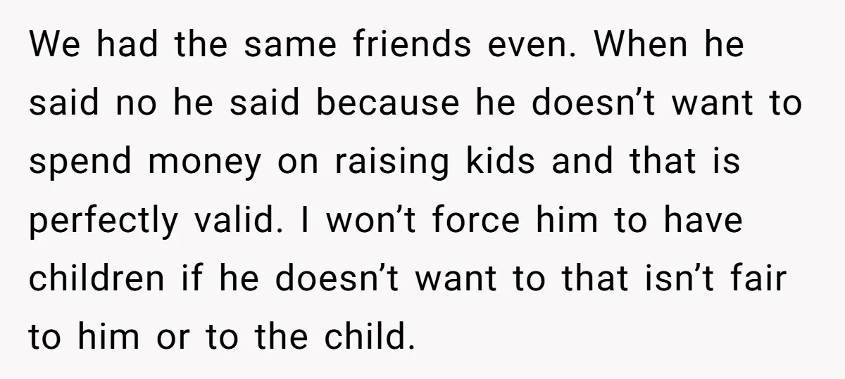 We had the same friends even. When he said no he said because he doesn’t want to spend money on raising kids and that is perfectly valid. I won’t force...