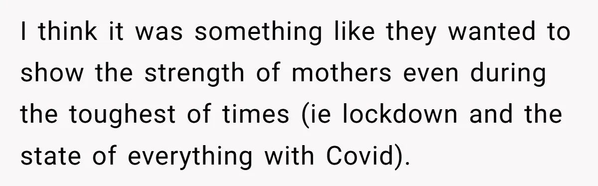 I think it was something like they wanted to show the strength of mothers even during the toughest of times (ie lockdown and the state of everything with Covid).