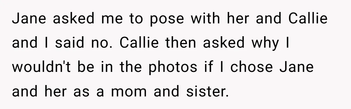 Jane asked me to pose with her and Callie and I said no. Callie then asked why I wouldn't be in the photos if I chose Jane and her as...