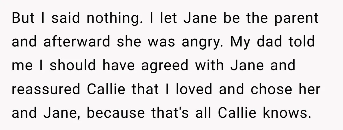 But I said nothing. I let Jane be the parent and afterward she was angry. My dad told me I should have agreed with Jane and reassured Callie that I...