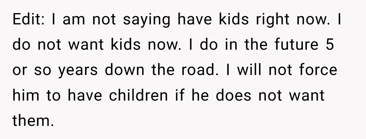 Edit: I am not saying have kids right now. I do not want kids now. I do in the future 5 or so years down the road. I will not...