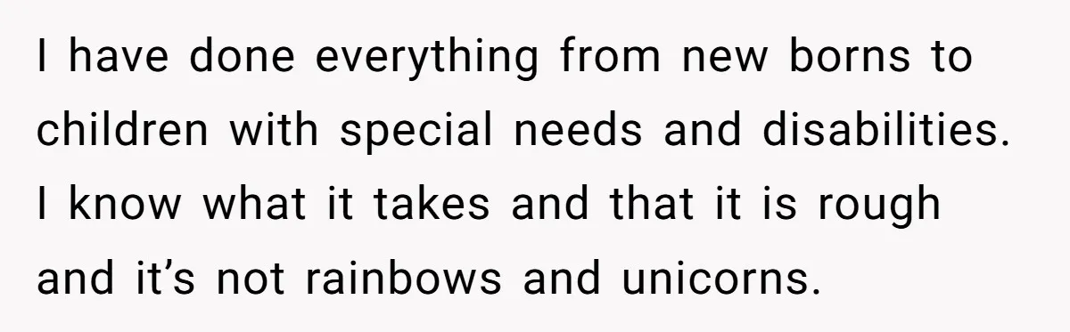 I have done everything from new borns to children with special needs and disabilities. I know what it takes and that it is rough and it’s not rainbows and unicorns.