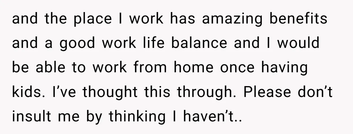 and the place I work has amazing benefits and a good work life balance and I would be able to work from home once having kids. I’ve thought this through....