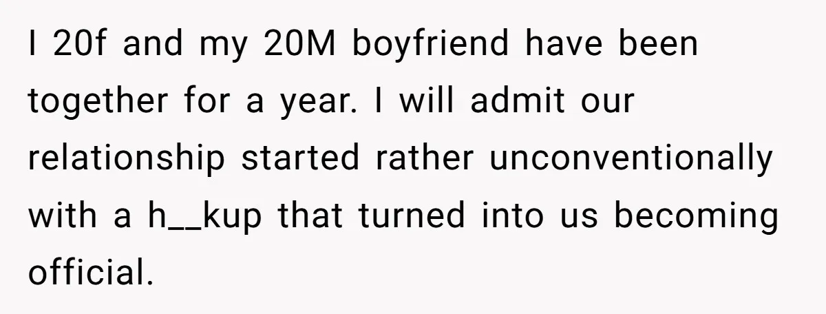 I 20f and my 20M boyfriend have been together for a year. I will admit our relationship started rather unconventionally with a h__kup that turned into us becoming official.