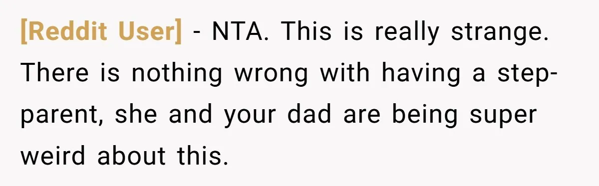 [Reddit User] − NTA. This is really strange. There is nothing wrong with having a step-parent, she and your dad are being super weird about this.