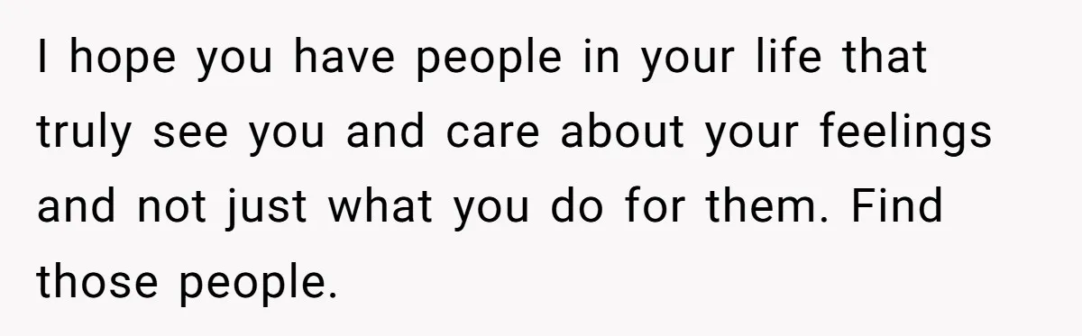 I hope you have people in your life that truly see you and care about your feelings and not just what you do for them. Find those people.